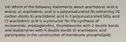 24) Which of the following statements about arachidonic acid is wrong: a) arachidonic acid is a polyunsaturated FA containing 20 carbon atoms b) arachidonic acid is 3 polyunsaturated fatty acid c) arachidonic acid is a precursor for the synthesis of eicosanoids: prostaglandins, thromboxanes with 2 double bonds and leukotrienes with 4 double bonds d) arachidonic acid participates in the construction of membrane phospholipids