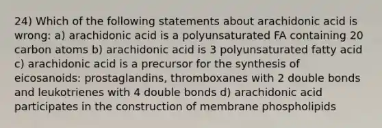 24) Which of the following statements about arachidonic acid is wrong: a) arachidonic acid is a polyunsaturated FA containing 20 carbon atoms b) arachidonic acid is 3 polyunsaturated fatty acid c) arachidonic acid is a precursor for the synthesis of eicosanoids: prostaglandins, thromboxanes with 2 double bonds and leukotrienes with 4 double bonds d) arachidonic acid participates in the construction of membrane phospholipids