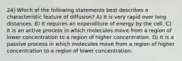 24) Which of the following statements best describes a characteristic feature of diffusion? A) It is very rapid over long distances. B) It requires an expenditure of energy by the cell. C) It is an active process in which molecules move from a region of lower concentration to a region of higher concentration. D) It is a passive process in which molecules move from a region of higher concentration to a region of lower concentration.