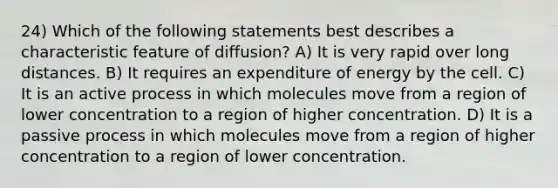 24) Which of the following statements best describes a characteristic feature of diffusion? A) It is very rapid over long distances. B) It requires an expenditure of energy by the cell. C) It is an active process in which molecules move from a region of lower concentration to a region of higher concentration. D) It is a passive process in which molecules move from a region of higher concentration to a region of lower concentration.