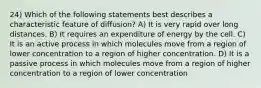 24) Which of the following statements best describes a characteristic feature of diffusion? A) It is very rapid over long distances. B) It requires an expenditure of energy by the cell. C) It is an active process in which molecules move from a region of lower concentration to a region of higher concentration. D) It is a passive process in which molecules move from a region of higher concentration to a region of lower concentration