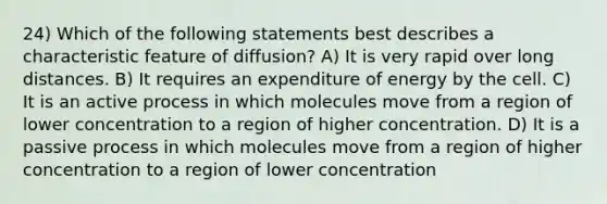 24) Which of the following statements best describes a characteristic feature of diffusion? A) It is very rapid over long distances. B) It requires an expenditure of energy by the cell. C) It is an active process in which molecules move from a region of lower concentration to a region of higher concentration. D) It is a passive process in which molecules move from a region of higher concentration to a region of lower concentration