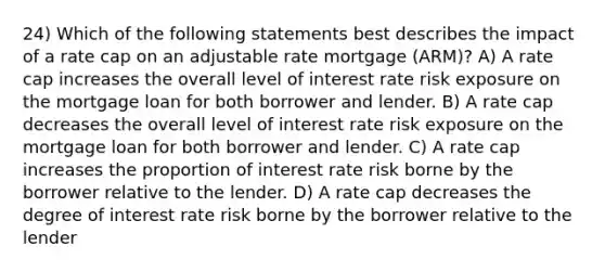 24) Which of the following statements best describes the impact of a rate cap on an adjustable rate mortgage (ARM)? A) A rate cap increases the overall level of interest rate risk exposure on the mortgage loan for both borrower and lender. B) A rate cap decreases the overall level of interest rate risk exposure on the mortgage loan for both borrower and lender. C) A rate cap increases the proportion of interest rate risk borne by the borrower relative to the lender. D) A rate cap decreases the degree of interest rate risk borne by the borrower relative to the lender