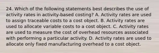 24. Which of the following statements best describes the use of activity rates in activity-based costing? A. Activity rates are used to assign traceable costs to a cost object. B. Activity rates are used to allocate variable costs to a cost object. C. Activity rates are used to measure the cost of overhead resources associated with performing a particular activity. D. Activity rates are used to allocate only fixed manufacturing overhead to a cost object.