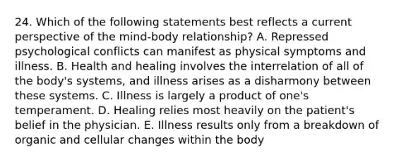 24. Which of the following statements best reflects a current perspective of the mind-body relationship? A. Repressed psychological conflicts can manifest as physical symptoms and illness. B. Health and healing involves the interrelation of all of the body's systems, and illness arises as a disharmony between these systems. C. Illness is largely a product of one's temperament. D. Healing relies most heavily on the patient's belief in the physician. E. Illness results only from a breakdown of organic and cellular changes within the body