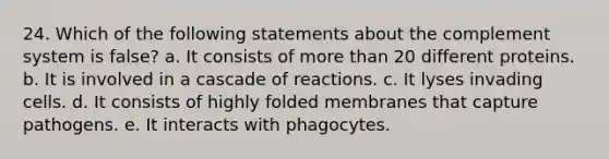 24. Which of the following statements about the complement system is false? a. It consists of <a href='https://www.questionai.com/knowledge/keWHlEPx42-more-than' class='anchor-knowledge'>more than</a> 20 different proteins. b. It is involved in a cascade of reactions. c. It lyses invading cells. d. It consists of highly folded membranes that capture pathogens. e. It interacts with phagocytes.