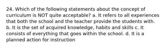 24. Which of the following statements about the concept of curriculum is NOT quite acceptable? a. It refers to all experiences that both the school and the teacher provide the students with. b. It is the set of acquired knowledge, habits and skills c. It consists of everything that goes within the school. d. It is a planned action for instruction