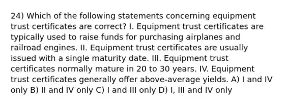 24) Which of the following statements concerning equipment trust certificates are correct? I. Equipment trust certificates are typically used to raise funds for purchasing airplanes and railroad engines. II. Equipment trust certificates are usually issued with a single maturity date. III. Equipment trust certificates normally mature in 20 to 30 years. IV. Equipment trust certificates generally offer above-average yields. A) I and IV only B) II and IV only C) I and III only D) I, III and IV only