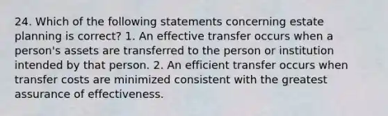 24. Which of the following statements concerning estate planning is correct? 1. An effective transfer occurs when a person's assets are transferred to the person or institution intended by that person. 2. An efficient transfer occurs when transfer costs are minimized consistent with the greatest assurance of effectiveness.