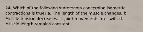 24. Which of the following statements concerning isometric contractions is true? a. The length of the muscle changes. b. Muscle tension decreases. c. Joint movements are swift. d. Muscle length remains constant.