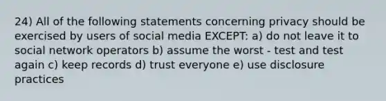 24) All of the following statements concerning privacy should be exercised by users of social media EXCEPT: a) do not leave it to social network operators b) assume the worst - test and test again c) keep records d) trust everyone e) use disclosure practices