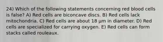 24) Which of the following statements concerning red blood cells is false? A) Red cells are biconcave discs. B) Red cells lack mitochondria. C) Red cells are about 18 µm in diameter. D) Red cells are specialized for carrying oxygen. E) Red cells can form stacks called rouleaux.