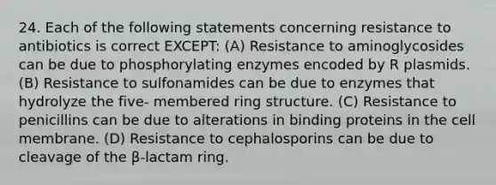 24. Each of the following statements concerning resistance to antibiotics is correct EXCEPT: (A) Resistance to aminoglycosides can be due to phosphorylating enzymes encoded by R plasmids. (B) Resistance to sulfonamides can be due to enzymes that hydrolyze the five- membered ring structure. (C) Resistance to penicillins can be due to alterations in binding proteins in the cell membrane. (D) Resistance to cephalosporins can be due to cleavage of the β-lactam ring.