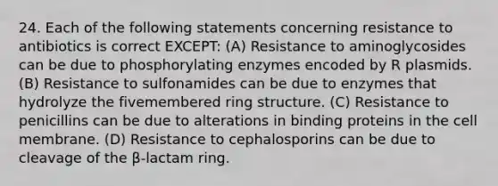 24. Each of the following statements concerning resistance to antibiotics is correct EXCEPT: (A) Resistance to aminoglycosides can be due to phosphorylating enzymes encoded by R plasmids. (B) Resistance to sulfonamides can be due to enzymes that hydrolyze the fivemembered ring structure. (C) Resistance to penicillins can be due to alterations in binding proteins in the cell membrane. (D) Resistance to cephalosporins can be due to cleavage of the β-lactam ring.