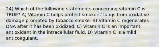 24) Which of the following statements concerning vitamin C is TRUE? A) Vitamin C helps protect smokers' lungs from oxidative damage prompted by tobacco smoke. B) Vitamin C regenerates DNA after it has been oxidized. C) Vitamin C is an important antioxidant in the intracellular fluid. D) Vitamin C is a mild anticoagulant.