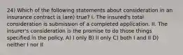 24) Which of the following statements about consideration in an insurance contract is (are) true? I. The insured's total consideration is submission of a completed application. II. The insurer's consideration is the promise to do those things specified in the policy. A) I only B) II only C) both I and II D) neither I nor II