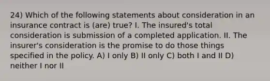 24) Which of the following statements about consideration in an insurance contract is (are) true? I. The insured's total consideration is submission of a completed application. II. The insurer's consideration is the promise to do those things specified in the policy. A) I only B) II only C) both I and II D) neither I nor II