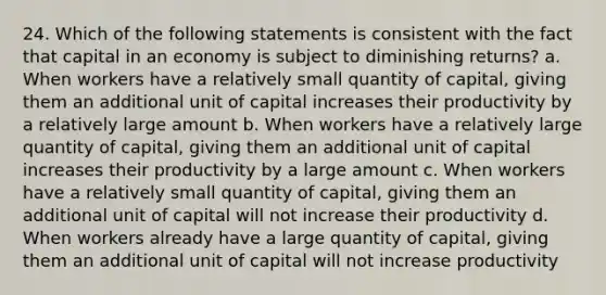 24. Which of the following statements is consistent with the fact that capital in an economy is subject to diminishing returns? a. When workers have a relatively small quantity of capital, giving them an additional unit of capital increases their productivity by a relatively large amount b. When workers have a relatively large quantity of capital, giving them an additional unit of capital increases their productivity by a large amount c. When workers have a relatively small quantity of capital, giving them an additional unit of capital will not increase their productivity d. When workers already have a large quantity of capital, giving them an additional unit of capital will not increase productivity