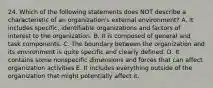 24. Which of the following statements does NOT describe a characteristic of an organization's external environment? A. It includes specific, identifiable organizations and factors of interest to the organization. B. It is composed of general and task components. C. The boundary between the organization and its environment is quite specific and clearly defined. D. It contains some nonspecific dimensions and forces that can affect organization activities E. It includes everything outside of the organization that might potentially affect it.