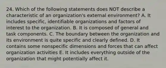 24. Which of the following statements does NOT describe a characteristic of an organization's external environment? A. It includes specific, identifiable organizations and factors of interest to the organization. B. It is composed of general and task components. C. The boundary between the organization and its environment is quite specific and clearly defined. D. It contains some nonspecific dimensions and forces that can affect organization activities E. It includes everything outside of the organization that might potentially affect it.