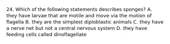 24. Which of the following statements describes sponges? A. they have larvae that are motile and move via the motion of flagella B. they are the simplest diploblastic animals C. they have a nerve net but not a central nervous system D. they have feeding cells called dinoflagellate