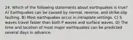 24. Which of the following statements about earthquakes is true? A) Earthquakes can be caused by normal, reverse, and strike-slip faulting. B) Most earthquakes occur in intraplate settings. C) S waves travel faster than both P waves and surface waves. D) The time and location of most major earthquakes can be predicted several days in advance.