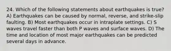 24. Which of the following statements about earthquakes is true? A) Earthquakes can be caused by normal, reverse, and strike-slip faulting. B) Most earthquakes occur in intraplate settings. C) S waves travel faster than both P waves and surface waves. D) The time and location of most major earthquakes can be predicted several days in advance.