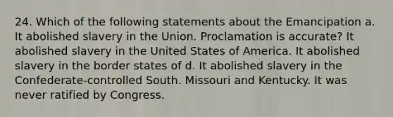 24. Which of the following statements about the Emancipation a. It abolished slavery in the Union. Proclamation is accurate? It abolished slavery in the United States of America. It abolished slavery in the border states of d. It abolished slavery in the Confederate-controlled South. Missouri and Kentucky. It was never ratified by Congress.