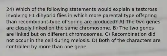 24) Which of the following statements would explain a testcross involving F1 dihybrid flies in which more parental-type offspring than recombinant-type offspring are produced? A) The two genes are closely linked on the same chromosome. B) The two genes are linked but on different chromosomes. C) Recombination did not occur in the cell during meiosis. D) Both of the characters are controlled by more than one gene.