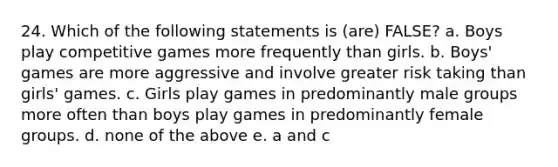 24. Which of the following statements is (are) FALSE? a. Boys play competitive games more frequently than girls. b. Boys' games are more aggressive and involve greater risk taking than girls' games. c. Girls play games in predominantly male groups more often than boys play games in predominantly female groups. d. none of the above e. a and c