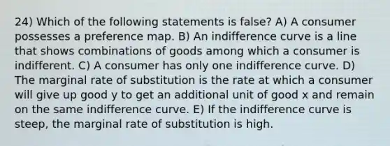 24) Which of the following statements is false? A) A consumer possesses a preference map. B) An indifference curve is a line that shows combinations of goods among which a consumer is indifferent. C) A consumer has only one indifference curve. D) The marginal rate of substitution is the rate at which a consumer will give up good y to get an additional unit of good x and remain on the same indifference curve. E) If the indifference curve is steep, the marginal rate of substitution is high.