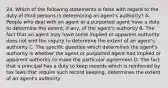 24. Which of the following statements is false with regard to the duty of third persons in determining an agent's authority? A. People who deal with an agent or a purported agent have a duty to determine the extent, if any, of the agent's authority B. The fact that an agent may have some implied or apparent authority does not end the inquiry to determine the extent of an agent's authority C. The specific question which determines the agent's authority is whether the agent or purported agent had implied or apparent authority to make the particular agreement D. The fact that a principal has a duty to keep records which is reinforced by tax laws that require such record keeping, determines the extent of an agent's authority