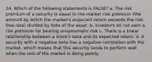 24. Which of the following statements is FALSE? a. The risk premium of a security is equal to the market risk premium (the amount by which the market's expected return exceeds the risk-free rate) divided by beta of the asset. b. Investors do not earn a risk premium for bearing unsystematic risk c. There is a linear relationship between a stock's beta and its expected return. d. A security with a negative beta has a negative correlation with the market, which means that this security tends to perform well when the rest of the market is doing poorly.