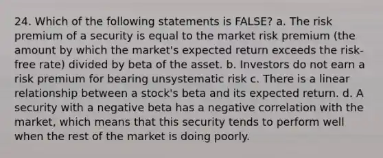 24. Which of the following statements is FALSE? a. The risk premium of a security is equal to the market risk premium (the amount by which the market's expected return exceeds the risk-free rate) divided by beta of the asset. b. Investors do not earn a risk premium for bearing unsystematic risk c. There is a linear relationship between a stock's beta and its expected return. d. A security with a negative beta has a negative correlation with the market, which means that this security tends to perform well when the rest of the market is doing poorly.