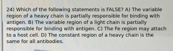 24) Which of the following statements is FALSE? A) The variable region of a heavy chain is partially responsible for binding with antigen. B) The variable region of a light chain is partially responsible for binding with antigen. C) The Fe region may attach to a host cell. D) The constant region of a heavy chain is the same for all antibodies.