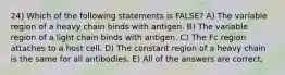 24) Which of the following statements is FALSE? A) The variable region of a heavy chain binds with antigen. B) The variable region of a light chain binds with antigen. C) The Fc region attaches to a host cell. D) The constant region of a heavy chain is the same for all antibodies. E) All of the answers are correct.