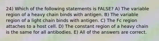 24) Which of the following statements is FALSE? A) The variable region of a heavy chain binds with antigen. B) The variable region of a light chain binds with antigen. C) The Fc region attaches to a host cell. D) The constant region of a heavy chain is the same for all antibodies. E) All of the answers are correct.