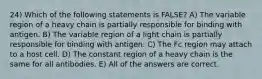 24) Which of the following statements is FALSE? A) The variable region of a heavy chain is partially responsible for binding with antigen. B) The variable region of a light chain is partially responsible for binding with antigen. C) The Fc region may attach to a host cell. D) The constant region of a heavy chain is the same for all antibodies. E) All of the answers are correct.