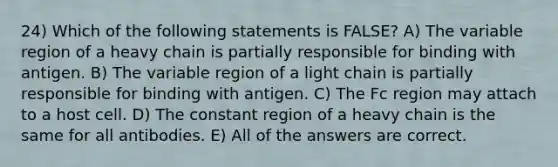 24) Which of the following statements is FALSE? A) The variable region of a heavy chain is partially responsible for binding with antigen. B) The variable region of a light chain is partially responsible for binding with antigen. C) The Fc region may attach to a host cell. D) The constant region of a heavy chain is the same for all antibodies. E) All of the answers are correct.