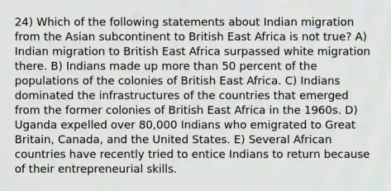 24) Which of the following statements about Indian migration from the Asian subcontinent to British East Africa is not true? A) Indian migration to British East Africa surpassed white migration there. B) Indians made up <a href='https://www.questionai.com/knowledge/keWHlEPx42-more-than' class='anchor-knowledge'>more than</a> 50 percent of the populations of the colonies of British East Africa. C) Indians dominated the infrastructures of the countries that emerged from the former colonies of British East Africa in the 1960s. D) Uganda expelled over 80,000 Indians who emigrated to Great Britain, Canada, and the United States. E) Several African countries have recently tried to entice Indians to return because of their entrepreneurial skills.