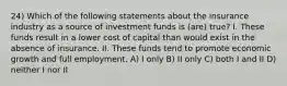 24) Which of the following statements about the insurance industry as a source of investment funds is (are) true? I. These funds result in a lower cost of capital than would exist in the absence of insurance. II. These funds tend to promote economic growth and full employment. A) I only B) II only C) both I and II D) neither I nor II