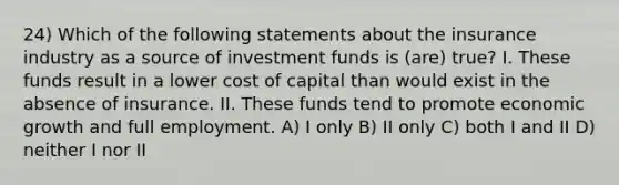 24) Which of the following statements about the insurance industry as a source of investment funds is (are) true? I. These funds result in a lower cost of capital than would exist in the absence of insurance. II. These funds tend to promote economic growth and full employment. A) I only B) II only C) both I and II D) neither I nor II