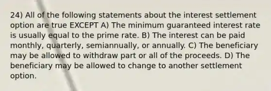 24) All of the following statements about the interest settlement option are true EXCEPT A) The minimum guaranteed interest rate is usually equal to the prime rate. B) The interest can be paid monthly, quarterly, semiannually, or annually. C) The beneficiary may be allowed to withdraw part or all of the proceeds. D) The beneficiary may be allowed to change to another settlement option.