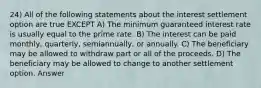 24) All of the following statements about the interest settlement option are true EXCEPT A) The minimum guaranteed interest rate is usually equal to the prime rate. B) The interest can be paid monthly, quarterly, semiannually, or annually. C) The beneficiary may be allowed to withdraw part or all of the proceeds. D) The beneficiary may be allowed to change to another settlement option. Answer