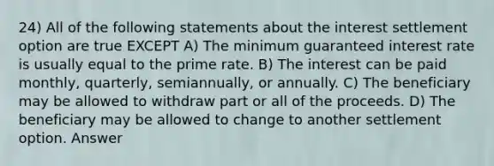 24) All of the following statements about the interest settlement option are true EXCEPT A) The minimum guaranteed interest rate is usually equal to the prime rate. B) The interest can be paid monthly, quarterly, semiannually, or annually. C) The beneficiary may be allowed to withdraw part or all of the proceeds. D) The beneficiary may be allowed to change to another settlement option. Answer