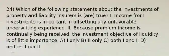 24) Which of the following statements about the investments of property and liability insurers is (are) true? I. Income from investments is important in offsetting any unfavorable underwriting experience. II. Because premium income is continually being received, the investment objective of liquidity is of little importance. A) I only B) II only C) both I and II D) neither I nor II