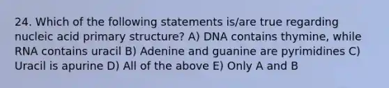 24. Which of the following statements is/are true regarding nucleic acid primary structure? A) DNA contains thymine, while RNA contains uracil B) Adenine and guanine are pyrimidines C) Uracil is apurine D) All of the above E) Only A and B