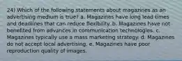 24) Which of the following statements about magazines as an advertising medium is true? a. Magazines have long lead times and deadlines that can reduce flexibility. b. Magazines have not benefited from advances in communication technologies. c. Magazines typically use a mass marketing strategy. d. Magazines do not accept local advertising. e. Magazines have poor reproduction quality of images.