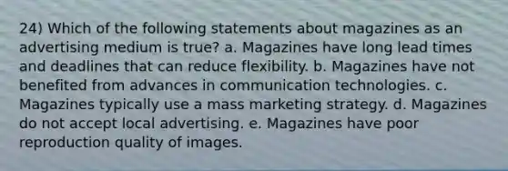 24) Which of the following statements about magazines as an advertising medium is true? a. Magazines have long lead times and deadlines that can reduce flexibility. b. Magazines have not benefited from advances in communication technologies. c. Magazines typically use a mass <a href='https://www.questionai.com/knowledge/kcELwzQz8Z-marketing-strategy' class='anchor-knowledge'>marketing strategy</a>. d. Magazines do not accept local advertising. e. Magazines have poor reproduction quality of images.