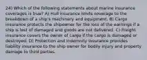 24) Which of the following statements about marine insurance coverages is true? A) Hull insurance limits coverage to the breakdown of a ship's machinery and equipment. B) Cargo insurance protects the shipowner for the loss of the earnings if a ship is lost of damaged and goods are not delivered. C) Freight insurance covers the owner of cargo if the cargo is damaged or destroyed. D) Protection and indemnity insurance provides liability insurance to the ship owner for bodily injury and property damage to third parties.